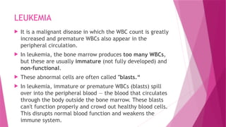 LEUKEMIA
 It is a malignant disease in which the WBC count is greatly
increased and premature WBCs also appear in the
peripheral circulation.
 In leukemia, the bone marrow produces too many WBCs,
but these are usually immature (not fully developed) and
non-functional.
 These abnormal cells are often called "blasts.“
 In leukemia, immature or premature WBCs (blasts) spill
over into the peripheral blood — the blood that circulates
through the body outside the bone marrow. These blasts
can't function properly and crowd out healthy blood cells.
This disrupts normal blood function and weakens the
immune system.
 