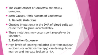  The exact causes of leukemia are mostly
unknown.
 Main Causes / Risk Factors of Leukemia:
1. Genetic Mutations
 Changes (mutations) in the DNA of blood cells can
cause them to grow uncontrollably.
 These mutations may occur spontaneously or be
inherited.
2. Radiation Exposure
 High levels of ionizing radiation (like from nuclear
accidents or radiation therapy) can damage bone
marrow and increase leukemia risk.
 