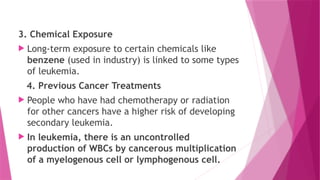 3. Chemical Exposure
 Long-term exposure to certain chemicals like
benzene (used in industry) is linked to some types
of leukemia.
4. Previous Cancer Treatments
 People who have had chemotherapy or radiation
for other cancers have a higher risk of developing
secondary leukemia.
 In leukemia, there is an uncontrolled
production of WBCs by cancerous multiplication
of a myelogenous cell or lymphogenous cell.
 