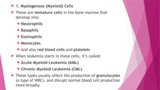  1. Myelogenous (Myeloid) Cells
 These are immature cells in the bone marrow that
develop into:
 Neutrophils
 Basophils
 Eosinophils
 Monocytes
 And also red blood cells and platelets
 When leukemia starts in these cells, it’s called:
 Acute Myeloid Leukemia (AML)
 Chronic Myeloid Leukemia (CML)
 These types usually affect the production of granulocytes
(a type of WBC), and disrupt normal blood cell production
more broadly.
 