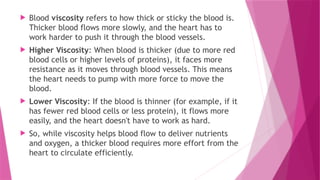  Blood viscosity refers to how thick or sticky the blood is.
Thicker blood flows more slowly, and the heart has to
work harder to push it through the blood vessels.
 Higher Viscosity: When blood is thicker (due to more red
blood cells or higher levels of proteins), it faces more
resistance as it moves through blood vessels. This means
the heart needs to pump with more force to move the
blood.
 Lower Viscosity: If the blood is thinner (for example, if it
has fewer red blood cells or less protein), it flows more
easily, and the heart doesn't have to work as hard.
 So, while viscosity helps blood flow to deliver nutrients
and oxygen, a thicker blood requires more effort from the
heart to circulate efficiently.
 