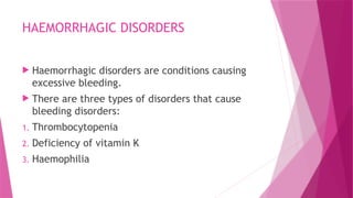 HAEMORRHAGIC DISORDERS
 Haemorrhagic disorders are conditions causing
excessive bleeding.
 There are three types of disorders that cause
bleeding disorders:
1. Thrombocytopenia
2. Deficiency of vitamin K
3. Haemophilia
 
