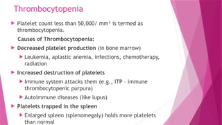 Thrombocytopenia
 Platelet count less than 50,000/ mm³ is termed as
thrombocytopenia.
Causes of Thrombocytopenia:
 Decreased platelet production (in bone marrow)
 Leukemia, aplastic anemia, infections, chemotherapy,
radiation
 Increased destruction of platelets
 Immune system attacks them (e.g., ITP – immune
thrombocytopenic purpura)
 Autoimmune diseases (like lupus)
 Platelets trapped in the spleen
 Enlarged spleen (splenomegaly) holds more platelets
than normal
 
