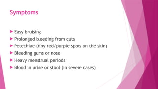 Symptoms
 Easy bruising
 Prolonged bleeding from cuts
 Petechiae (tiny red/purple spots on the skin)
 Bleeding gums or nose
 Heavy menstrual periods
 Blood in urine or stool (in severe cases)
 