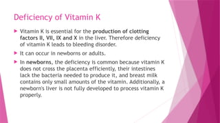 Deficiency of Vitamin K
 Vitamin K is essential for the production of clotting
factors II, VII, IX and X in the liver. Therefore deficiency
of vitamin K leads to bleeding disorder.
 It can occur in newborns or adults.
 In newborns, the deficiency is common because vitamin K
does not cross the placenta efficiently, their intestines
lack the bacteria needed to produce it, and breast milk
contains only small amounts of the vitamin. Additionally, a
newborn's liver is not fully developed to process vitamin K
properly.
 