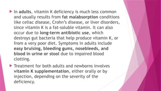  In adults, vitamin K deficiency is much less common
and usually results from fat malabsorption conditions
like celiac disease, Crohn’s disease, or liver disorders,
since vitamin K is a fat-soluble vitamin. It can also
occur due to long-term antibiotic use, which
destroys gut bacteria that help produce vitamin K, or
from a very poor diet. Symptoms in adults include
easy bruising, bleeding gums, nosebleeds, and
blood in urine or stool due to impaired blood
clotting.
 Treatment for both adults and newborns involves
vitamin K supplementation, either orally or by
injection, depending on the severity of the
deficiency.
 