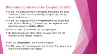 Disseminated Intravascular Coagulation (DIC)
 In DIC, the clotting system is triggered throughout the body.
Tiny clots form in the blood vessels, using up the clotting
factors and platelets.
 In DIC, the clotting system is overactivated, leading to tiny
clots all over the body. This consumes clotting factors and
platelets, causing a dual problem:
 Clots in small blood vessels can damage organs.
 Bleeding happens in other places because there are not
enough clotting factors to stop it.
 DIC is a complication, not a primary disease.
 In DIC, small but numerous clots are formed. They plug a large
share of peripheral blood vessels.
 