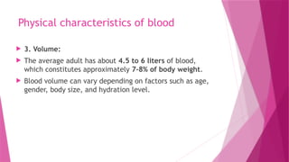 Physical characteristics of blood
 3. Volume:
 The average adult has about 4.5 to 6 liters of blood,
which constitutes approximately 7-8% of body weight.
 Blood volume can vary depending on factors such as age,
gender, body size, and hydration level.
 