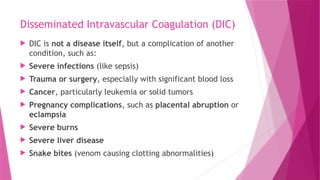 Disseminated Intravascular Coagulation (DIC)
 DIC is not a disease itself, but a complication of another
condition, such as:
 Severe infections (like sepsis)
 Trauma or surgery, especially with significant blood loss
 Cancer, particularly leukemia or solid tumors
 Pregnancy complications, such as placental abruption or
eclampsia
 Severe burns
 Severe liver disease
 Snake bites (venom causing clotting abnormalities)
 