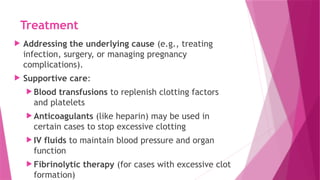 Treatment
 Addressing the underlying cause (e.g., treating
infection, surgery, or managing pregnancy
complications).
 Supportive care:
 Blood transfusions to replenish clotting factors
and platelets
 Anticoagulants (like heparin) may be used in
certain cases to stop excessive clotting
 IV fluids to maintain blood pressure and organ
function
 Fibrinolytic therapy (for cases with excessive clot
formation)
 