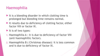 Haemophilia
 It is a bleeding disorder in which clotting time is
prolonged but bleeding time remains normal.
 It results due to deficiency of clotting factor, either
factor VIII or factor IX.
 It is of two types:
1. Haemophilia A : it is due to deficiency of factor VIII
(anti haemophillic factor).
2. Haemophilia B ( Christmas disease): it is less common
and is due to deficiency of factor IX.
 