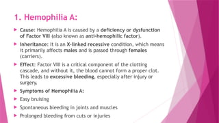 1. Hemophilia A:
 Cause: Hemophilia A is caused by a deficiency or dysfunction
of Factor VIII (also known as anti-hemophilic factor).
 Inheritance: It is an X-linked recessive condition, which means
it primarily affects males and is passed through females
(carriers).
 Effect: Factor VIII is a critical component of the clotting
cascade, and without it, the blood cannot form a proper clot.
This leads to excessive bleeding, especially after injury or
surgery.
 Symptoms of Hemophilia A:
 Easy bruising
 Spontaneous bleeding in joints and muscles
 Prolonged bleeding from cuts or injuries
 