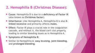 2. Hemophilia B (Christmas Disease):
 Cause: Hemophilia B is due to a deficiency of Factor IX
(also known as Christmas factor).
 Inheritance: Like Hemophilia A, Hemophilia B is also X-
linked recessive and primarily affects males.
 Effect: Factor IX plays a crucial role in the coagulation
cascade, and without it, the blood can't clot properly,
leading to similar bleeding issues as in Hemophilia A.
 Symptoms of Hemophilia B:
 Similar to Hemophilia A: easy bruising, joint bleeding,
and prolonged bleeding.
 