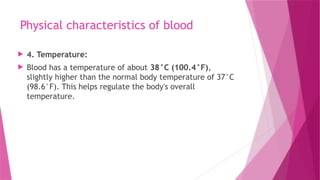 Physical characteristics of blood
 4. Temperature:
 Blood has a temperature of about 38°C (100.4°F),
slightly higher than the normal body temperature of 37°C
(98.6°F). This helps regulate the body's overall
temperature.
 