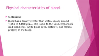 Physical characteristics of blood
 5. Density:
 Blood has a density greater than water, usually around
1.050 to 1.060 g/mL. This is due to the solid components
(red blood cells, white blood cells, platelets) and plasma
proteins in the blood.
 