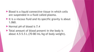  Blood is a liquid connective tissue in which cells
are suspended in a fluid called plasma.
 It is a viscous fluid and its specific gravity is about
1.060.
 Normal pH of blood is 7.4
 Total amount of blood present in the body is
about 4.5-5.5 L (70-80 mL/kg of body weight).
 