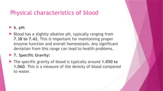 Physical characteristics of blood
 6. pH:
 Blood has a slightly alkaline pH, typically ranging from
7.38 to 7.42. This is important for maintaining proper
enzyme function and overall homeostasis. Any significant
deviation from this range can lead to health problems.
 7. Specific Gravity:
 The specific gravity of blood is typically around 1.050 to
1.060. This is a measure of the density of blood compared
to water.
 