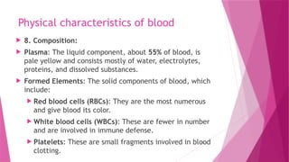 Physical characteristics of blood
 8. Composition:
 Plasma: The liquid component, about 55% of blood, is
pale yellow and consists mostly of water, electrolytes,
proteins, and dissolved substances.
 Formed Elements: The solid components of blood, which
include:
 Red blood cells (RBCs): They are the most numerous
and give blood its color.
 White blood cells (WBCs): These are fewer in number
and are involved in immune defense.
 Platelets: These are small fragments involved in blood
clotting.
 