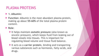 PLASMA PROTEINS
 1. Albumin:
 Function: Albumin is the most abundant plasma protein,
making up about 55-60% of the total plasma protein
content.
 Role:
 It helps maintain osmotic pressure (also known as
oncotic pressure), which keeps fluid from leaking out of
blood vessels into tissues. This is important for
regulating blood volume and tissue fluid balance.
 It acts as a carrier protein, binding and transporting
various substances such as hormones, fatty acids, and
drugs.
 