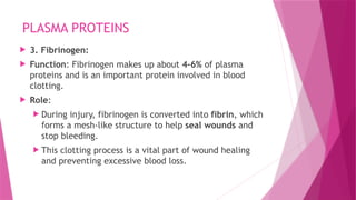 PLASMA PROTEINS
 3. Fibrinogen:
 Function: Fibrinogen makes up about 4-6% of plasma
proteins and is an important protein involved in blood
clotting.
 Role:
 During injury, fibrinogen is converted into fibrin, which
forms a mesh-like structure to help seal wounds and
stop bleeding.
 This clotting process is a vital part of wound healing
and preventing excessive blood loss.
 