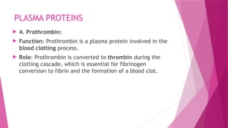 PLASMA PROTEINS
 4. Prothrombin:
 Function: Prothrombin is a plasma protein involved in the
blood clotting process.
 Role: Prothrombin is converted to thrombin during the
clotting cascade, which is essential for fibrinogen
conversion to fibrin and the formation of a blood clot.
 