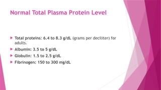 Normal Total Plasma Protein Level
 Total proteins: 6.4 to 8.3 g/dL (grams per deciliter) for
adults.
 Albumin: 3.5 to 5 g/dL
 Globulin: 1.5 to 2.5 g/dL
 Fibrinogen: 150 to 300 mg/dL
 