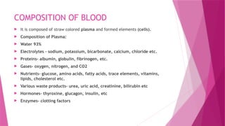 COMPOSITION OF BLOOD
 It is composed of straw colored plasma and formed elements (cells).
 Composition of Plasma:
 Water 93%
 Electrolytes – sodium, potassium, bicarbonate, calcium, chloride etc.
 Proteins- albumin, globulin, fibrinogen, etc.
 Gases- oxygen, nitrogen, and CO2
 Nutrients- glucose, amino acids, fatty acids, trace elements, vitamins,
lipids, cholesterol etc.
 Various waste products- urea, uric acid, creatinine, bilirubin etc
 Hormones- thyroxine, glucagon, insulin, etc
 Enzymes- clotting factors
 