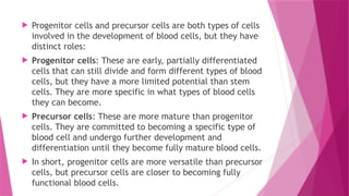  Progenitor cells and precursor cells are both types of cells
involved in the development of blood cells, but they have
distinct roles:
 Progenitor cells: These are early, partially differentiated
cells that can still divide and form different types of blood
cells, but they have a more limited potential than stem
cells. They are more specific in what types of blood cells
they can become.
 Precursor cells: These are more mature than progenitor
cells. They are committed to becoming a specific type of
blood cell and undergo further development and
differentiation until they become fully mature blood cells.
 In short, progenitor cells are more versatile than precursor
cells, but precursor cells are closer to becoming fully
functional blood cells.
 