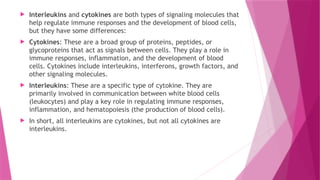  Interleukins and cytokines are both types of signaling molecules that
help regulate immune responses and the development of blood cells,
but they have some differences:
 Cytokines: These are a broad group of proteins, peptides, or
glycoproteins that act as signals between cells. They play a role in
immune responses, inflammation, and the development of blood
cells. Cytokines include interleukins, interferons, growth factors, and
other signaling molecules.
 Interleukins: These are a specific type of cytokine. They are
primarily involved in communication between white blood cells
(leukocytes) and play a key role in regulating immune responses,
inflammation, and hematopoiesis (the production of blood cells).
 In short, all interleukins are cytokines, but not all cytokines are
interleukins.
 