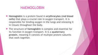 HAEMOGLOBIN
 Hemoglobin is a protein found in erythrocytes (red blood
cells) that plays a crucial role in oxygen transport. It is
responsible for binding oxygen in the lungs and releasing it
in tissues throughout the body.
 The structure of hemoglobin is complex and essential for
its function in oxygen transport. It is a quaternary
protein, meaning it consists of multiple protein subunits
that work together.
 