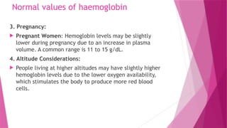 Normal values of haemoglobin
3. Pregnancy:
 Pregnant Women: Hemoglobin levels may be slightly
lower during pregnancy due to an increase in plasma
volume. A common range is 11 to 15 g/dL.
4. Altitude Considerations:
 People living at higher altitudes may have slightly higher
hemoglobin levels due to the lower oxygen availability,
which stimulates the body to produce more red blood
cells.
 