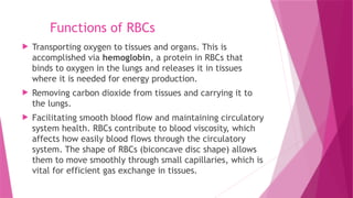 Functions of RBCs
 Transporting oxygen to tissues and organs. This is
accomplished via hemoglobin, a protein in RBCs that
binds to oxygen in the lungs and releases it in tissues
where it is needed for energy production.
 Removing carbon dioxide from tissues and carrying it to
the lungs.
 Facilitating smooth blood flow and maintaining circulatory
system health. RBCs contribute to blood viscosity, which
affects how easily blood flows through the circulatory
system. The shape of RBCs (biconcave disc shape) allows
them to move smoothly through small capillaries, which is
vital for efficient gas exchange in tissues.
 