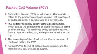 Packed Cell Volume (PCV)
 Packed Cell Volume (PCV), also known as Hematocrit,
refers to the proportion of blood volume that is occupied
by red blood cells. It is expressed as a percentage.
 PCV is determined by centrifuging a blood sample,
which causes the components of blood to separate based
on their density. The red blood cells, being the heaviest,
form a layer at the bottom, while plasma remains at the
top.
 The percentage of the blood volume that is made up of
red blood cells is the PCV.
 Normal PCV is 40-45% of cells of blood volume, and the
remaining 55-60% of blood is plasma.
 