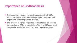 Importance of Erythropoiesis
 Erythropoiesis ensures the continuous supply of RBCs,
which are essential for delivering oxygen to tissues and
organs and removing carbon dioxide.
 The process is tightly regulated to maintain a balance in
the number of RBCs in circulation. Too few RBCs can lead
to anemia, while too many can lead to polycythemia.
 