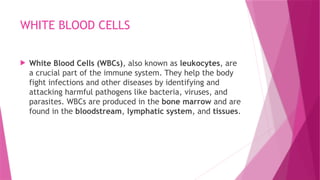 WHITE BLOOD CELLS
 White Blood Cells (WBCs), also known as leukocytes, are
a crucial part of the immune system. They help the body
fight infections and other diseases by identifying and
attacking harmful pathogens like bacteria, viruses, and
parasites. WBCs are produced in the bone marrow and are
found in the bloodstream, lymphatic system, and tissues.
 
