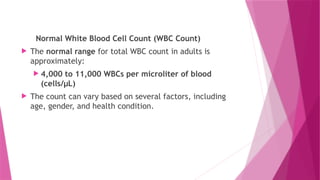 Normal White Blood Cell Count (WBC Count)
 The normal range for total WBC count in adults is
approximately:
 4,000 to 11,000 WBCs per microliter of blood
(cells/µL)
 The count can vary based on several factors, including
age, gender, and health condition.
 