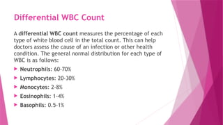 Differential WBC Count
A differential WBC count measures the percentage of each
type of white blood cell in the total count. This can help
doctors assess the cause of an infection or other health
condition. The general normal distribution for each type of
WBC is as follows:
 Neutrophils: 60-70%
 Lymphocytes: 20-30%
 Monocytes: 2-8%
 Eosinophils: 1-4%
 Basophils: 0.5-1%
 