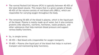  The normal Packed Cell Volume (PCV) is typically between 40-45% of
the total blood volume. This means that in a given sample of blood,
40-45% of the volume consists of red blood cells (RBCs), which are
responsible for carrying oxygen throughout the body.
 The remaining 55-60% of the blood is plasma, which is the liquid part
of the blood. Plasma is mostly made up of water, but it also contains
proteins (like albumin), nutrients, hormones, waste products, and
other substances that help maintain blood pressure and support
various bodily functions.
 So, in simple terms:
 40-45% = Red blood cells (responsible for oxygen transport).
 55-60% = Plasma (the liquid part of the blood that helps in nutrient
transport and maintaining body functions).
 