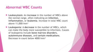 Abnormal WBC Counts
 Leukocytosis: An increase in the number of WBCs above
the normal range, often indicating an infection,
inflammation, or leukemia. Increase in total WBC count
above 11,000/mm³
 Leukopenia: A decrease in the number of WBCs, which
can make the body more susceptible to infections. Causes
of leukopenia include bone marrow disorders,
autoimmune diseases, and certain medications.
Decrease in count below 4000/mm³
 