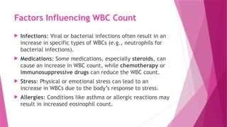 Factors Influencing WBC Count
 Infections: Viral or bacterial infections often result in an
increase in specific types of WBCs (e.g., neutrophils for
bacterial infections).
 Medications: Some medications, especially steroids, can
cause an increase in WBC count, while chemotherapy or
immunosuppressive drugs can reduce the WBC count.
 Stress: Physical or emotional stress can lead to an
increase in WBCs due to the body’s response to stress.
 Allergies: Conditions like asthma or allergic reactions may
result in increased eosinophil count.
 