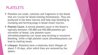 PLATELETS
 Platelets are small, colorless cell fragments in the blood
that are crucial for blood clotting (hemostasis). They are
produced in the bone marrow and help stop bleeding by
clumping and forming plugs in blood vessel injuries.
 Platelet Count: A normal platelet count in the blood is
typically between 150,000 and 450,000 platelets per
microliter of blood. Low platelet count
(thrombocytopenia) can cause easy bruising or excessive
bleeding, while a high platelet count (thrombocytosis) can
lead to clotting issues.
 Lifespan: Platelets have a relatively short lifespan of
about 7-10 days, after which they are removed by the
spleen.
 