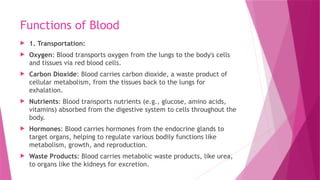 Functions of Blood
 1. Transportation:
 Oxygen: Blood transports oxygen from the lungs to the body's cells
and tissues via red blood cells.
 Carbon Dioxide: Blood carries carbon dioxide, a waste product of
cellular metabolism, from the tissues back to the lungs for
exhalation.
 Nutrients: Blood transports nutrients (e.g., glucose, amino acids,
vitamins) absorbed from the digestive system to cells throughout the
body.
 Hormones: Blood carries hormones from the endocrine glands to
target organs, helping to regulate various bodily functions like
metabolism, growth, and reproduction.
 Waste Products: Blood carries metabolic waste products, like urea,
to organs like the kidneys for excretion.
 