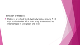 Lifespan of Platelets
 Platelets are short-lived, typically lasting around 7–10
days in circulation. After that, they are removed by
macrophages in the spleen and liver.
 