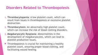 Disorders Related to Thrombopoiesis
1. Thrombocytopenia: A low platelet count, which can
result from issues in thrombopoiesis or excessive platelet
destruction.
2. Thrombocytosis: An abnormally high platelet count,
which can increase the risk of blood clotting disorders.
3. Megakaryocytic Dysplasia: Abnormalities in the
development of megakaryocytes, which can lead to
platelet production issues.
 Thrombopoiesis is crucial for maintaining a healthy
platelet count, ensuring proper blood clotting, and
facilitating wound healing.
 