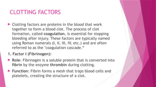 CLOTTING FACTORS
 Clotting factors are proteins in the blood that work
together to form a blood clot. The process of clot
formation, called coagulation, is essential for stopping
bleeding after injury. These factors are typically named
using Roman numerals (I, II, III, IV, etc.) and are often
referred to as the "coagulation cascade.“
1. Factor I (Fibrinogen):
 Role: Fibrinogen is a soluble protein that is converted into
fibrin by the enzyme thrombin during clotting.
 Function: Fibrin forms a mesh that traps blood cells and
platelets, creating the structure of a clot.
 