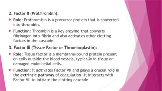 2. Factor II (Prothrombin):
 Role: Prothrombin is a precursor protein that is converted
into thrombin.
 Function: Thrombin is a key enzyme that converts
fibrinogen into fibrin and also activates other clotting
factors in the cascade.
3. Factor III (Tissue Factor or Thromboplastin):
 Role: Tissue factor is a membrane-bound protein present
on cells outside the blood vessels, typically in tissue or
damaged endothelial cells.
 Function: It activates Factor VII and plays a crucial role in
the extrinsic pathway of coagulation. It interacts with
Factor VII to initiate the clotting cascade.
 
