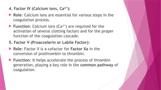 4. Factor IV (Calcium ions, Ca² ):
⁺
 Role: Calcium ions are essential for various steps in the
coagulation process.
 Function: Calcium ions (Ca² ) are required for the
⁺
activation of several clotting factors and for the proper
function of the coagulation cascade.
5. Factor V (Proaccelerin or Labile Factor):
 Role: Factor V is a cofactor for Factor Xa in the
conversion of prothrombin to thrombin.
 Function: It helps accelerate the process of thrombin
generation, playing a key role in the common pathway of
coagulation.
 