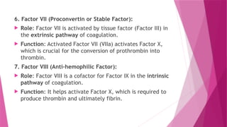 6. Factor VII (Proconvertin or Stable Factor):
 Role: Factor VII is activated by tissue factor (Factor III) in
the extrinsic pathway of coagulation.
 Function: Activated Factor VII (VIIa) activates Factor X,
which is crucial for the conversion of prothrombin into
thrombin.
7. Factor VIII (Anti-hemophilic Factor):
 Role: Factor VIII is a cofactor for Factor IX in the intrinsic
pathway of coagulation.
 Function: It helps activate Factor X, which is required to
produce thrombin and ultimately fibrin.
 