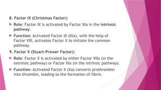 8. Factor IX (Christmas Factor):
 Role: Factor IX is activated by Factor XIa in the intrinsic
pathway.
 Function: Activated Factor IX (IXa), with the help of
Factor VIII, activates Factor X to initiate the common
pathway.
9. Factor X (Stuart-Prower Factor):
 Role: Factor X is activated by either Factor VIIa (in the
extrinsic pathway) or Factor IXa (in the intrinsic pathway).
 Function: Activated Factor X (Xa) converts prothrombin
into thrombin, leading to the formation of fibrin.
 
