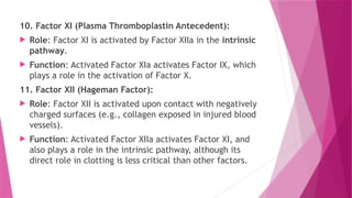 10. Factor XI (Plasma Thromboplastin Antecedent):
 Role: Factor XI is activated by Factor XIIa in the intrinsic
pathway.
 Function: Activated Factor XIa activates Factor IX, which
plays a role in the activation of Factor X.
11. Factor XII (Hageman Factor):
 Role: Factor XII is activated upon contact with negatively
charged surfaces (e.g., collagen exposed in injured blood
vessels).
 Function: Activated Factor XIIa activates Factor XI, and
also plays a role in the intrinsic pathway, although its
direct role in clotting is less critical than other factors.
 